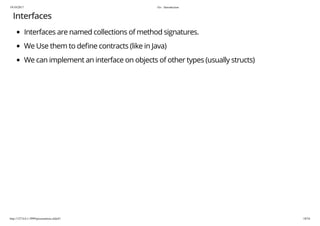 19/10/2017 Go - Introduction
http://127.0.0.1:3999/presentation.slide#1 18/54
Interfaces
Interfaces are named collections of method signatures.
We Use them to de ne contracts (like in Java)
We can implement an interface on objects of other types (usually structs)
 