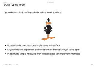 19/10/2017 Go - Introduction
http://127.0.0.1:3999/presentation.slide#1 19/54
Duck Typing in Go
"If it walks like a duck, and it quacks like a duck, then it is a duck"
No need to declare that a type implements an interface
All you need is to implement all the methods of the interface (on some type)
In go structs, simple types and even function types can implement interfaces
 