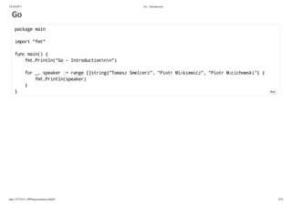 19/10/2017 Go - Introduction
http://127.0.0.1:3999/presentation.slide#1 2/54
Go
package main
import "fmt"
func main() {
fmt.Println("Go - Introductionnn")
for _, speaker := range []string{"Tomasz Smelcerz", "Piotr Miśkiewicz", "Piotr Mścichowski"} {
fmt.Println(speaker)
}
} Run
 