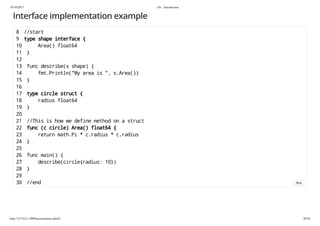 19/10/2017 Go - Introduction
http://127.0.0.1:3999/presentation.slide#1 20/54
Interface implementation example
8 //start
9 type shape interface {
10 Area() float64
11 }
12
13 func describe(s shape) {
14 fmt.Println("My area is ", s.Area())
15 }
16
17 type circle struct {
18 radius float64
19 }
20
21 //This is how we define method on a struct
22 func (c circle) Area() float64 {
23 return math.Pi * c.radius * c.radius
24 }
25
26 func main() {
27 describe(circle{radius: 10})
28 }
29
30 //end Run
 