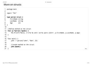 19/10/2017 Go - Introduction
http://127.0.0.1:3999/presentation.slide#1 21/54
More on structs
1 package main
2
3 import "fmt"
4
5 type person struct {
6 FirstName string
7 LastName string
8 Age int
9 }
10
11 //Define method on the struct
12 func (p *person) Speak() {
13 fmt.Printf("Hello, I'm %v %v and I am %v years oldn", p.FirstName, p.LastName, p.Age)
14 }
15
16 func main() {
17 john := person{"John", "Doe", 25}
18
19 //invoke method on the struct
20 john.Speak()
21 } Run
 