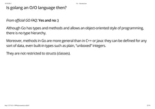 19/10/2017 Go - Introduction
http://127.0.0.1:3999/presentation.slide#1 22/54
Is golang an O/O language then?
From o cial GO FAQ: Yes and no :)
Although Go has types and methods and allows an object-oriented style of programming,
there is no type hierarchy.
Moreover, methods in Go are more general than in C++ or Java: they can be de ned for any
sort of data, even built-in types such as plain, “unboxed” integers.
They are not restricted to structs (classes).
 