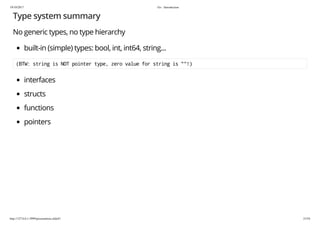 19/10/2017 Go - Introduction
http://127.0.0.1:3999/presentation.slide#1 23/54
Type system summary
No generic types, no type hierarchy
built-in (simple) types: bool, int, int64, string...
(BTW: string is NOT pointer type, zero value for string is ""!)
interfaces
structs
functions
pointers
 