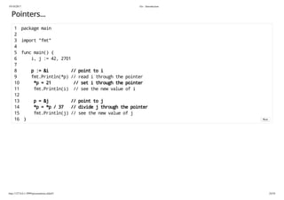 19/10/2017 Go - Introduction
http://127.0.0.1:3999/presentation.slide#1 24/54
Pointers...
1 package main
2
3 import "fmt"
4
5 func main() {
6 i, j := 42, 2701
7
8 p := &i // point to i
9 fmt.Println(*p) // read i through the pointer
10 *p = 21 // set i through the pointer
11 fmt.Println(i) // see the new value of i
12
13 p = &j // point to j
14 *p = *p / 37 // divide j through the pointer
15 fmt.Println(j) // see the new value of j
16 } Run
 