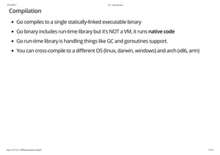 19/10/2017 Go - Introduction
http://127.0.0.1:3999/presentation.slide#1 27/54
Compilation
Go compiles to a single statically-linked executable binary
Go binary includes run-time library but it's NOT a VM, it runs native code
Go run-time library is handling things like GC and goroutines support.
You can cross-compile to a di erent OS (linux, darwin, windows) and arch (x86, arm)
 