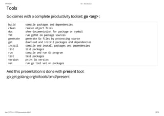 19/10/2017 Go - Introduction
http://127.0.0.1:3999/presentation.slide#1 28/54
Tools
Go comes with a complete productivity toolset: go <arg> :
build compile packages and dependencies
clean remove object files
doc show documentation for package or symbol
fmt run gofmt on package sources
generate generate Go files by processing source
get download and install packages and dependencies
install compile and install packages and dependencies
list list packages
run compile and run Go program
test test packages
version print Go version
vet run go tool vet on packages
And this presentation is done with present tool:
go get golang.org/x/tools/cmd/present
 