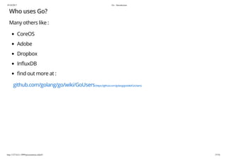 19/10/2017 Go - Introduction
http://127.0.0.1:3999/presentation.slide#1 37/54
Who uses Go?
Many others like :
CoreOS
Adobe
Dropbox
In uxDB
nd out more at :
github.com/golang/go/wiki/GoUsers(https://github.com/golang/go/wiki/GoUsers)
 