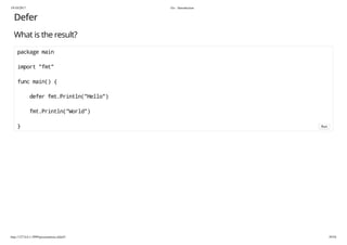 19/10/2017 Go - Introduction
http://127.0.0.1:3999/presentation.slide#1 39/54
Defer
What is the result?
package main
import "fmt"
func main() {
defer fmt.Println("Hello")
fmt.Println("World")
} Run
 