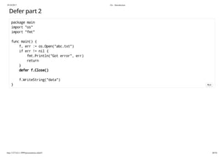19/10/2017 Go - Introduction
http://127.0.0.1:3999/presentation.slide#1 40/54
Defer part 2
package main
import "os"
import "fmt"
func main() {
f, err := os.Open("abc.txt")
if err != nil {
fmt.Println("Got error", err)
return
}
defer f.Close()
f.WriteString("data")
} Run
 