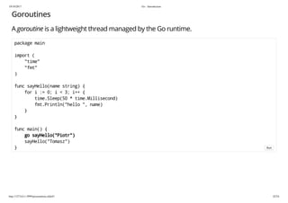 19/10/2017 Go - Introduction
http://127.0.0.1:3999/presentation.slide#1 42/54
Goroutines
A goroutine is a lightweight thread managed by the Go runtime.
package main
import (
"time"
"fmt"
)
func sayHello(name string) {
for i := 0; i < 3; i++ {
time.Sleep(50 * time.Millisecond)
fmt.Println("hello ", name)
}
}
func main() {
go sayHello("Piotr")
sayHello("Tomasz")
} Run
 