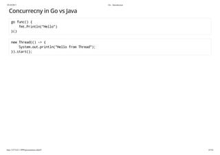 19/10/2017 Go - Introduction
http://127.0.0.1:3999/presentation.slide#1 43/54
Concurrecny in Go vs Java
go func() {
fmt.Println("Hello")
}()
new Thread(() -> {
System.out.println("Hello from Thread");
}).start();
 