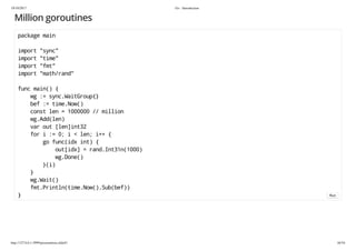 19/10/2017 Go - Introduction
http://127.0.0.1:3999/presentation.slide#1 44/54
Million goroutines
package main
import "sync"
import "time"
import "fmt"
import "math/rand"
func main() {
wg := sync.WaitGroup{}
bef := time.Now()
const len = 1000000 // million
wg.Add(len)
var out [len]int32
for i := 0; i < len; i++ {
go func(idx int) {
out[idx] = rand.Int31n(1000)
wg.Done()
}(i)
}
wg.Wait()
fmt.Println(time.Now().Sub(bef))
} Run
 