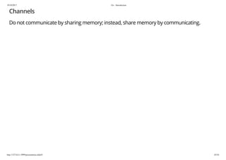 19/10/2017 Go - Introduction
http://127.0.0.1:3999/presentation.slide#1 45/54
Channels
Do not communicate by sharing memory; instead, share memory by communicating.
 