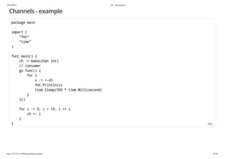 19/10/2017 Go - Introduction
http://127.0.0.1:3999/presentation.slide#1 47/54
Channels - example
package main
import (
"fmt"
"time"
)
func main() {
ch := make(chan int)
// consumer
go func() {
for {
v := <-ch
fmt.Println(v)
time.Sleep(500 * time.Millisecond)
}
}()
for i := 0; i < 10; i ++ {
ch <- i
}
} Run
 