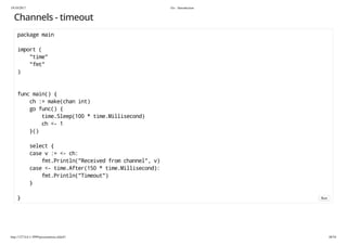 19/10/2017 Go - Introduction
http://127.0.0.1:3999/presentation.slide#1 48/54
Channels - timeout
package main
import (
"time"
"fmt"
)
func main() {
ch := make(chan int)
go func() {
time.Sleep(100 * time.Millisecond)
ch <- 1
}()
select {
case v := <- ch:
fmt.Println("Received from channel", v)
case <- time.After(150 * time.Millisecond):
fmt.Println("Timeout")
}
} Run
 