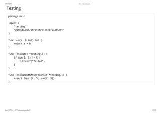 19/10/2017 Go - Introduction
http://127.0.0.1:3999/presentation.slide#1 49/54
Testing
package main
import (
"testing"
"github.com/stretchr/testify/assert"
)
func sum(a, b int) int {
return a + b
}
func TestSum(t *testing.T) {
if sum(2, 3) != 5 {
t.Errorf("failed")
}
}
func TestSumWithAssertions(t *testing.T) {
assert.Equal(t, 5, sum(2, 3))
}
 