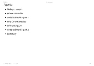 19/10/2017 Go - Introduction
http://127.0.0.1:3999/presentation.slide#1 5/54
Agenda
Go key concepts
Where to use Go
Code examples - part 1
Why Go was created
Who's using Go
Code examples - part 2
Summary
 
