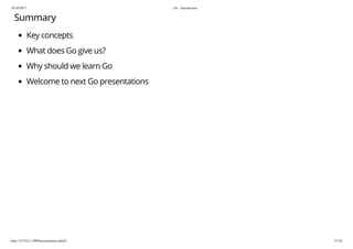 19/10/2017 Go - Introduction
http://127.0.0.1:3999/presentation.slide#1 51/54
Summary
Key concepts
What does Go give us?
Why should we learn Go
Welcome to next Go presentations
 