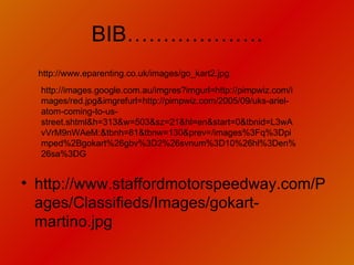 BIB………………. http://www.staffordmotorspeedway.com/Pages/Classifieds/Images/gokart-martino.jpg http://images.google.com.au/imgres?imgurl=http://pimpwiz.com/images/red.jpg&imgrefurl=http://pimpwiz.com/2005/09/uks-ariel-atom-coming-to-us-street.shtml&h=313&w=503&sz=21&hl=en&start=0&tbnid=L3wAvVrM9nWAeM:&tbnh=81&tbnw=130&prev=/images%3Fq%3Dpimped%2Bgokart%26gbv%3D2%26svnum%3D10%26hl%3Den%26sa%3DG http://www.eparenting.co.uk/images/go_kart2.jpg 