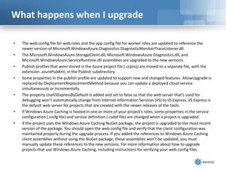 What happens when I upgrade
• The web.config file for web roles and the app.config file for worker roles are updated to reference the
newer version of Microsoft.WindowsAzure.Diagnostics.DiagnosticMonitoirTraceListener.dll.
• The Microsoft.WindowsAzure.StorageClient.dll, Microsoft.WindowsAzure.Diagnostics.dll, and
Microsoft.WindowsAzure.ServiceRuntime.dll assemblies are upgraded to the new versions.
• Publish profiles that were stored in the Azure project file (.ccproj) are moved to a separate file, with the
extension .azurePubXml, in the Publish subdirectory.
• Some properties in the publish profile are updated to support new and changed features. AllowUpgrade is
replaced by DeploymentReplacementMethod because you can update a deployed cloud service
simultaneously or incrementally.
• The property UseIISExpressByDefault is added and set to false so that the web server that’s used for
debugging won’t automatically change from Internet Information Services (IIS) to IIS Express. IIS Express is
the default web server for projects that are created with the newer releases of the tools.
• If Windows Azure Caching is hosted in one or more of your project’s roles, some properties in the service
configuration (.cscfg file) and service definition (.csdef file) are changed when a project is upgraded.
• If the project uses the Windows Azure Caching NuGet package, the project is upgraded to the most recent
version of the package. You should open the web.config file and verify that the client configuration was
maintained properly during the upgrade process. If you added the references to Windows Azure Caching
client assemblies without using the NuGet package, these assemblies won't be updated; you must
manually update these references to the new versions. For more information about how to upgrade
projects that use Windows Azure Caching, including instructions for verifying your web.config files.
 