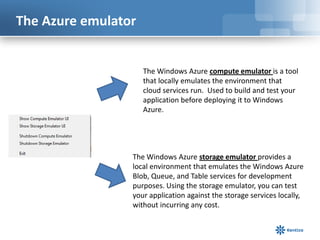 The Azure emulator
The Windows Azure compute emulator is a tool
that locally emulates the environment that
cloud services run. Used to build and test your
application before deploying it to Windows
Azure.
The Windows Azure storage emulator provides a
local environment that emulates the Windows Azure
Blob, Queue, and Table services for development
purposes. Using the storage emulator, you can test
your application against the storage services locally,
without incurring any cost.
 