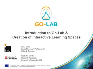 © Go-Lab Project - Global Online Science Labs for Inquiry Learning at School
Co-funded by EU (7th Framework Programme)
Introduction to Go-Lab &
Creation of Interactive Learning Spaces
Diana Dikke
Senior Research Professional
IMC AG, Germany
Rob Edlin-White
Research Associate
University of Leicester, UK
 