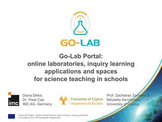 © Go-Lab Project - Global Online Science Labs for Inquiry Learning at School
Co-funded by EU (7th Framework Programme)
Go-Lab Portal:
online laboratories, inquiry learning
applications and spaces
for science teaching in schools
Diana Dikke,
Dr. Yiwei Cao
IMC AG, Germany
Prof. Zacharias Zacharia &
Nikoletta Xenofontos
University of Cyprus
 