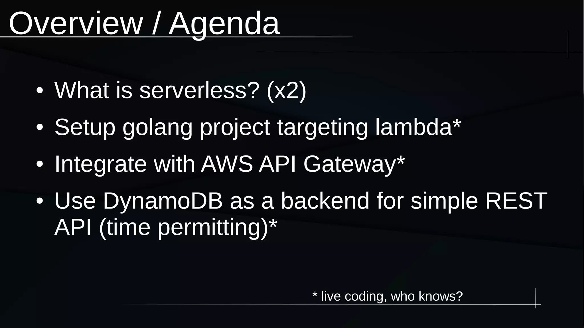 Overview / Agenda
● What is serverless? (x2)
● Setup golang project targeting lambda*
● Integrate with AWS API Gateway*
● Use DynamoDB as a backend for simple REST
API (time permitting)*
* live coding, who knows?