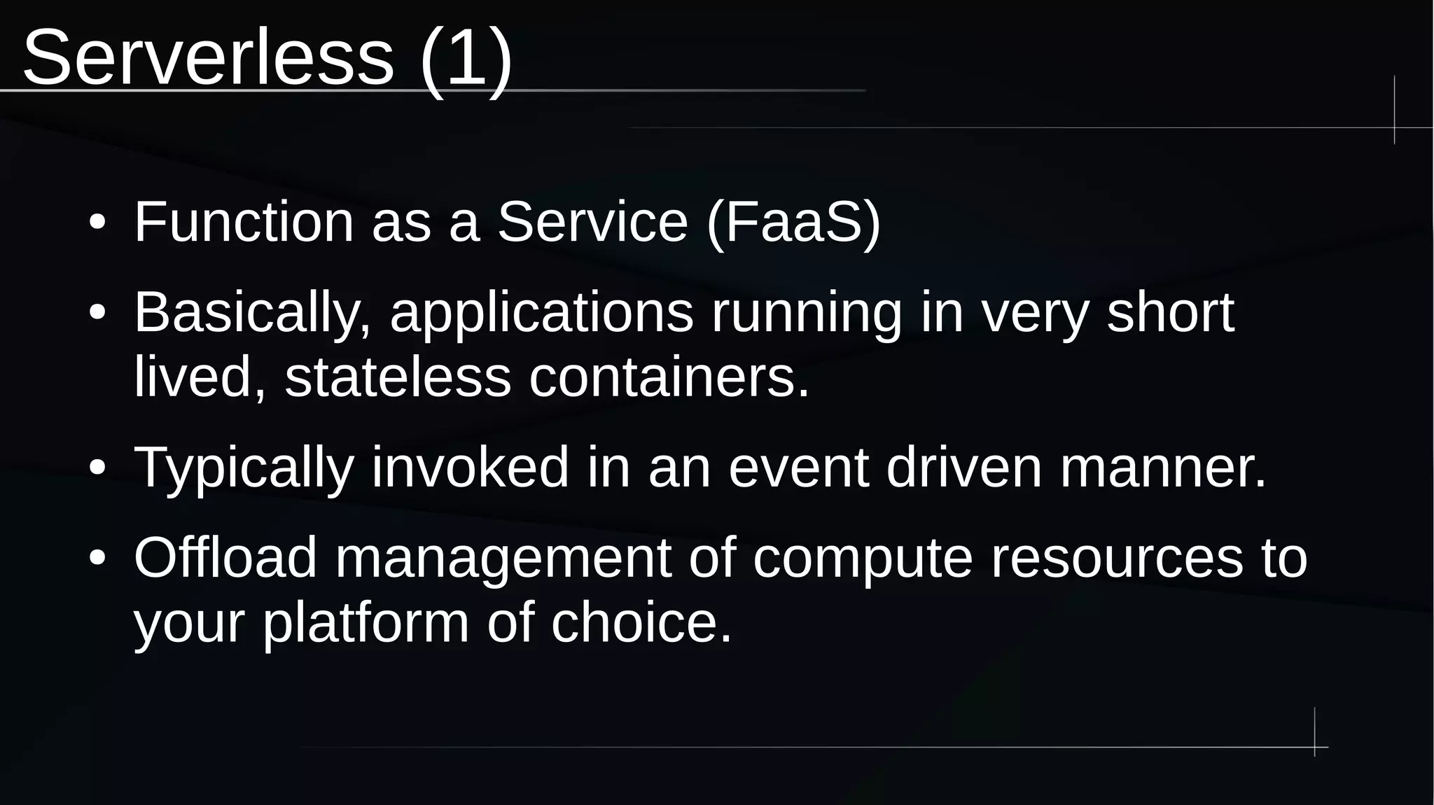 Serverless (1)
● Function as a Service (FaaS)
● Basically, applications running in very short
lived, stateless containers.
● Typically invoked in an event driven manner.
● Offload management of compute resources to
your platform of choice.