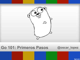 Go 101: Primeros Pasos   @oscar_lopez
 