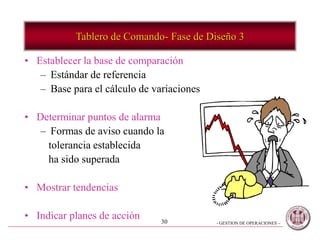 - GESTION DE OPERACIONES –30
• Establecer la base de comparación
– Estándar de referencia
– Base para el cálculo de variaciones
• Determinar puntos de alarma
– Formas de aviso cuando la
tolerancia establecida
ha sido superada
• Mostrar tendencias
• Indicar planes de acción
Tablero de Comando- Fase de Diseño 3
 