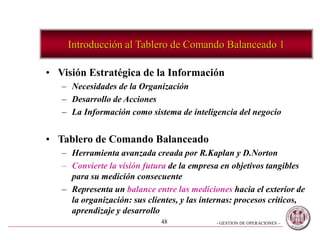 - GESTION DE OPERACIONES –48
Introducción al Tablero de Comando Balanceado 1
• Visión Estratégica de la Información
– Necesidades de la Organización
– Desarrollo de Acciones
– La Información como sistema de inteligencia del negocio
• Tablero de Comando Balanceado
– Herramienta avanzada creada por R.Kaplan y D.Norton
– Convierte la visión futura de la empresa en objetivos tangibles
para su medición consecuente
– Representa un balance entre las mediciones hacia el exterior de
la organización: sus clientes, y las internas: procesos críticos,
aprendizaje y desarrollo
 