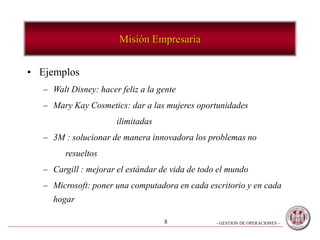 - GESTION DE OPERACIONES –8
Misión Empresaria
• Ejemplos
– Walt Disney: hacer feliz a la gente
– Mary Kay Cosmetics: dar a las mujeres oportunidades
ilimitadas
– 3M : solucionar de manera innovadora los problemas no
resueltos
– Cargill : mejorar el estándar de vida de todo el mundo
– Microsoft: poner una computadora en cada escritorio y en cada
hogar
 