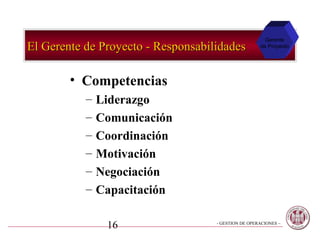Gerente
El Gerente de Proyecto - Responsabilidades           de Proyecto




        • Competencias
           –   Liderazgo
           –   Comunicación
           –   Coordinación
           –   Motivación
           –   Negociación
           –   Capacitación

                16                  - GESTION DE OPERACIONES –
 