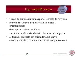 Equipo de Proyecto                   Equipo
                                                    de Proyecto




• Grupo de personas lideradas por el Gerente de Proyecto
• representan generalmente áreas funcionales u
  organizaciones
• desempeñan roles específicos
• su número suele variar durante el avance del proyecto
• al final del proyecto son asignadas a un nuevo
  emprendimiento o retornan a sus áreas u organizaciones




                 17                       - GESTION DE OPERACIONES –
 
