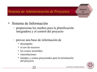 Sistema
Sistema de Administración de Proyectos                               de
                                                                Administración




• Sistema de Información
   – proporciona los medios para la planificación
     integradora y el control del proyecto

   – provee una base de información de
      •   desempeño
      •   el uso de recursos
      •   los costos incurridos
      •   interrelaciones
      •   tiempos y costos proyectados para la terminación
          del proyecto

                    22                            - GESTION DE OPERACIONES –
 