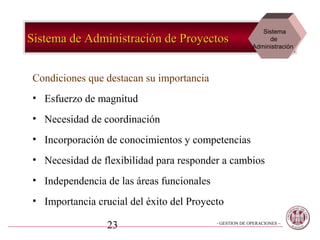 Sistema
Sistema de Administración de Proyectos                        de
                                                         Administración




Condiciones que destacan su importancia
• Esfuerzo de magnitud
• Necesidad de coordinación
• Incorporación de conocimientos y competencias
• Necesidad de flexibilidad para responder a cambios
• Independencia de las áreas funcionales
• Importancia crucial del éxito del Proyecto

                 23                        - GESTION DE OPERACIONES –
 