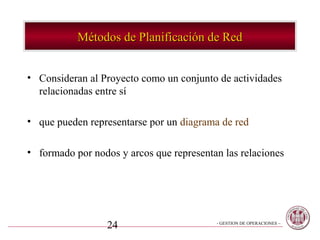 Métodos de Planificación de Red


• Consideran al Proyecto como un conjunto de actividades
  relacionadas entre sí

• que pueden representarse por un diagrama de red

• formado por nodos y arcos que representan las relaciones




                  24                      - GESTION DE OPERACIONES –
 