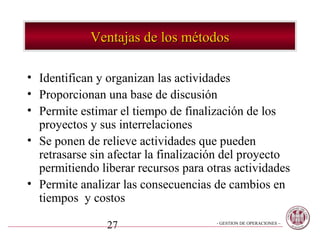 Ventajas de los métodos

• Identifican y organizan las actividades
• Proporcionan una base de discusión
• Permite estimar el tiempo de finalización de los
  proyectos y sus interrelaciones
• Se ponen de relieve actividades que pueden
  retrasarse sin afectar la finalización del proyecto
  permitiendo liberar recursos para otras actividades
• Permite analizar las consecuencias de cambios en
  tiempos y costos

                27                    - GESTION DE OPERACIONES –
 