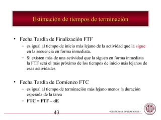 Estimación de tiempos de terminación


• Fecha Tardía de Finalización FTF
   – es igual al tiempo de inicio más lejano de la actividad que la sigue
     en la secuencia en forma inmediata.
   – Si existen más de una actividad que la siguen en forma inmediata
     la FTF será el más próximo de los tiempos de inicio más lejanos de
     esas actividades


• Fecha Tardía de Comienzo FTC
   – es igual al tiempo de terminación más lejano menos la duración
     esperada de la tarea
   – FTC = FTF – dE

                    43                             - GESTION DE OPERACIONES –
 