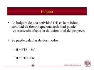 Holgura


• La holgura de una actividad (H) es la máxima
  cantidad de tiempo que una actividad puede
  retrasarse sin afectar la duración total del proyecto

• Se puede calcular de dos modos

   – H = FTF – Ftf

   – H = FTC - Ftc

                49                     - GESTION DE OPERACIONES –
 