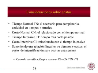 Consideraciones sobre costos

• Tiempo Normal TN: el necesario para completar la
  actividad en tiempos normales
• Costo Normal CN: el relacionado con el tiempo normal
• Tiempo Intensivo TI: tiempo más corto posible
• Costo Intensivo CI: relacionado con el tiempo intensivo
• Suponiendo una relación lineal entre tiempos y costos, el
  costo de intensificación para acortar una semana

   – Costo de intensificación por semana= CI – CN / TN - TI


                   58                            - GESTION DE OPERACIONES –
 