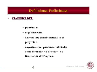 Definiciones Preliminares
• STAKEHOLDER


       – personas u
       – organizaciones
       – activamente comprometidas en el
         proyecto o
       – cuyos intereses puedan ser afectados
         como resultado de la ejecución o
         finalización del Proyecto



               6                            - GESTION DE OPERACIONES –
 