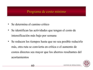 Programa de costo mínimo


• Se determina el camino crítico
• Se identifican las actividades que tengan el costo de
  intensificación más bajo por semana
• Se reducen los tiempos hasta que no sea posible reducirlo
  más, otra ruta se convierta en crítica o el aumento de
  costos directos sea mayor que los ahorros resultantes del
  acortamientos

                  60                        - GESTION DE OPERACIONES –
 