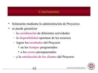 Conclusiones


• Solamente mediante la administración de Proyectos
• se puede garantizar
   – la coordinación de diferentes actividades
   – la disponibilidad oportuna de los recursos
   – lograr los resultados del Proyecto
       • en los tiempos programados
       • a los costos presupuestados
   – y la satisfacción de los clientes del Proyecto


                 62                      - GESTION DE OPERACIONES –
 