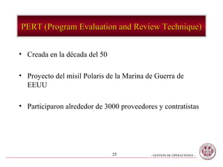 PERT (Program Evaluation and Review Technique)


• Creada en la década del 50

• Proyecto del misil Polaris de la Marina de Guerra de
  EEUU

• Participaron alrededor de 3000 proveedores y contratistas




                               25          - GESTION DE OPERACIONES –
 