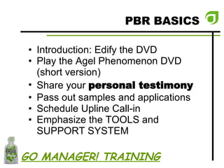PBR BASICS Introduction: Edify the DVD Play the Agel Phenomenon DVD (short version) Share your  personal testimony Pass out samples and applications Schedule Upline Call-in Emphasize the TOOLS and SUPPORT SYSTEM GO MANAGER! TRAINING 