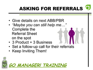 ASKING FOR REFERRALS Give details on next ABB/PBR “ Maybe you can still help me…”  Complete the  Referral Sheet  on the spot 3 Product + 3 Business Set a follow-up call for their referrals Keep Inviting Them! GO MANAGER! TRAINING 