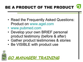 BE A PRODUCT OF THE PRODUCT Read the Frequently Asked Questions: Product on  www.agel.com   www.pubmed.com Develop your own BRIEF personal product testimony (before & after) Gather product testimonies & stories Be VISIBLE with product use GO MANAGER! TRAINING 
