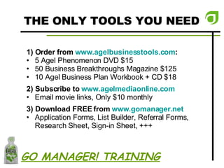 THE ONLY TOOLS YOU NEED 1) Order from  www.agelbusinesstools.com : 5 Agel Phenomenon DVD $15 50 Business Breakthroughs Magazine $125 10 Agel Business Plan Workbook + CD $18 2) Subscribe to  www.agelmediaonline.com Email movie links, Only $10 monthly 3) Download FREE from  www.gomanager.net Application Forms, List Builder, Referral Forms, Research Sheet, Sign-in Sheet, +++ GO MANAGER! TRAINING 